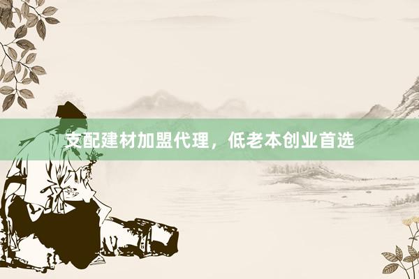 支配建材加盟代理，低老本创业首选